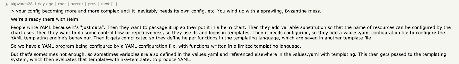 Quote: "Your config becoming more and more complex until it inevitably needs its own config, etc. You wind up with a sprawling, Byzantine mess."
We're already there with Helm. People write YAML because it's "just data". Then they want to package it up so they put it in a helm chart. Then they add variable substitution so that the name of resources can be configured by the chart user. Then they want to do some control flow or repetitiveness, so they use ifs and loops in templates. Then it needs configuring, so they add a values.yaml configuration file to configure the YAML templating engine's behaviour. Then it gets complicated so they define helper functions in the templating language, which are saved in another template file. So we have a YAML program being configured by a YAML configuration file, with functions written in a limited templating language. But that's sometimes not enough, so sometimes variables are also defined in the values.yaml and referenced elsewhere in the values.yaml with templating. This then gets passed to the templating system, which then evaluates that template-within-a-template, to produce YAML.